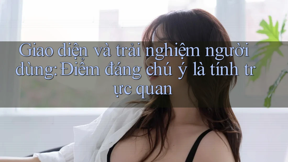 Giao diện và trải nghiệm người dùng: Điểm đáng chú ý là tính trực quan Giao diện và trải nghiệm người dùng: Điểm đáng chú ý là tính trực quan