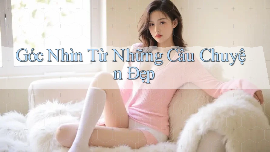 Góc Nhìn Từ Những Câu Chuyện Đẹp Góc Nhìn Từ Những Câu Chuyện Đẹp
