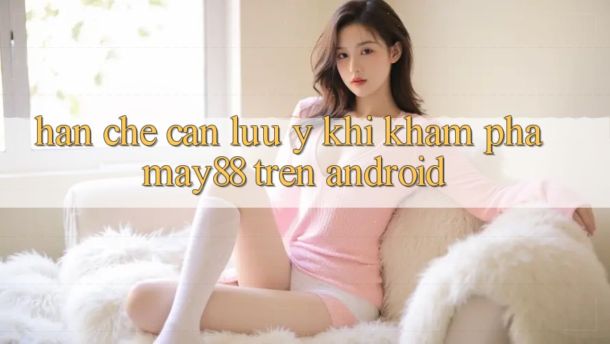 Hạn chế cần lưu ý khi khám phá may88 trên Android Hạn chế cần lưu ý khi khám phá may88 trên Android