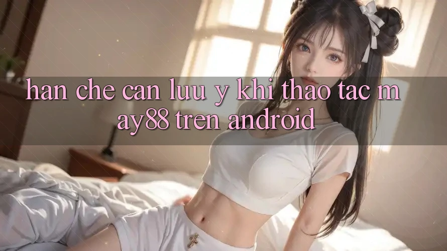 Hạn chế cần lưu ý khi thao tác may88 trên Android Hạn chế cần lưu ý khi thao tác may88 trên Android
