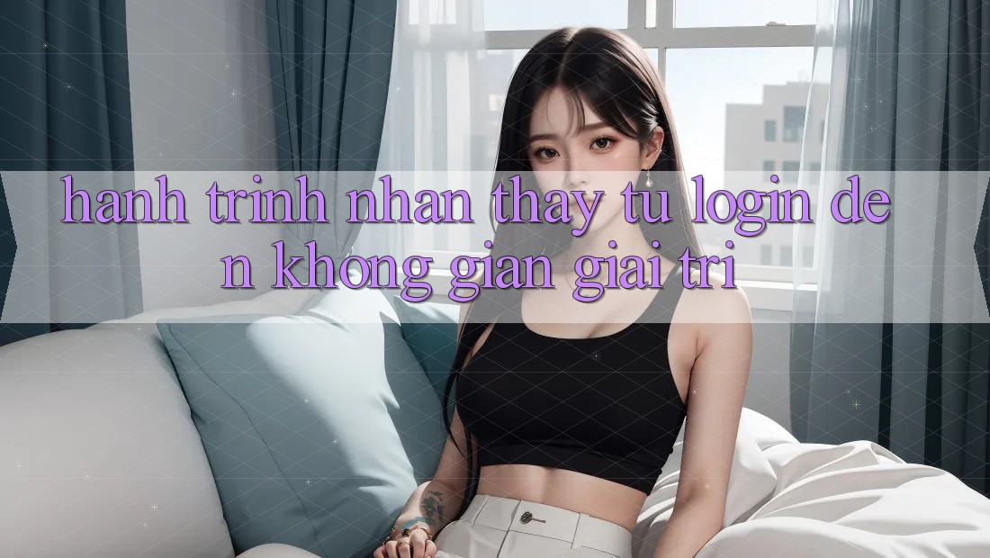 Hành Trình Nhận thấy: Từ Login Đến Không Gian Giải Trí Hành Trình Nhận thấy: Từ Login Đến Không Gian Giải Trí