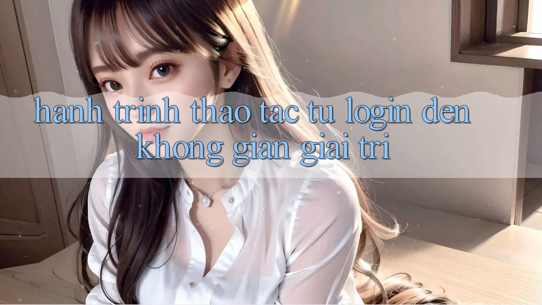 Hành Trình Thao tác: Từ Login Đến Không Gian Giải Trí Hành Trình Thao tác: Từ Login Đến Không Gian Giải Trí