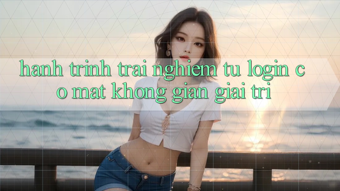 Hành Trình Trải Nghiệm: Từ Login Có mặt Không Gian Giải Trí Hành Trình Trải Nghiệm: Từ Login Có mặt Không Gian Giải Trí
