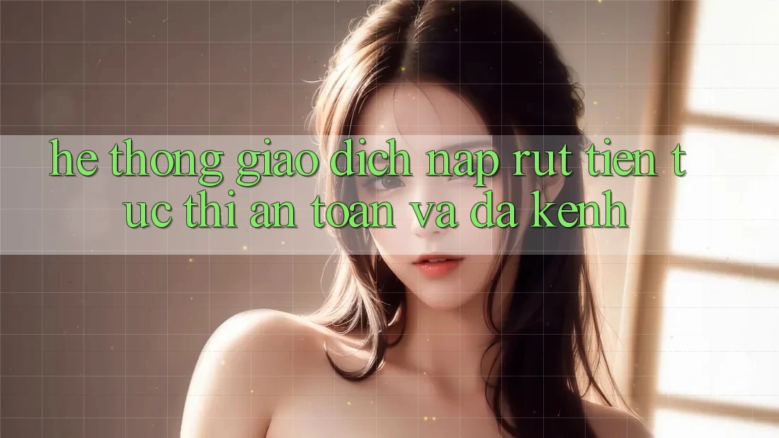 Hệ Thống Giao Dịch Nạp Rút Tiền: Tức thì, An Toàn Và Đa Kênh