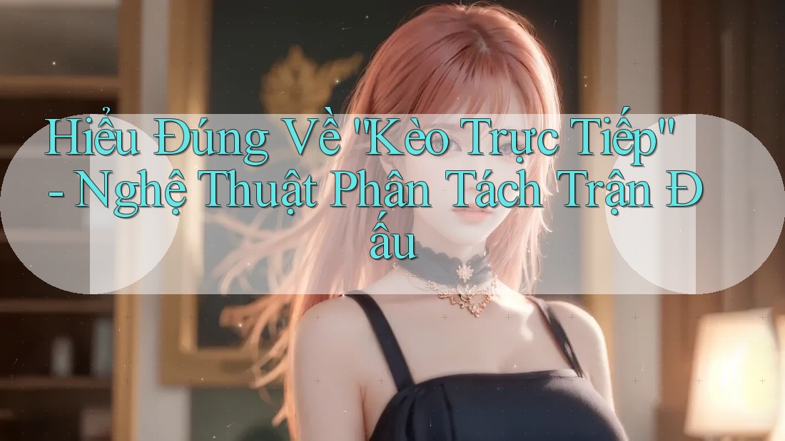 Hiểu Đúng Về “Kèo Trực Tiếp” - Nghệ Thuật Phân Tách Trận Đấu