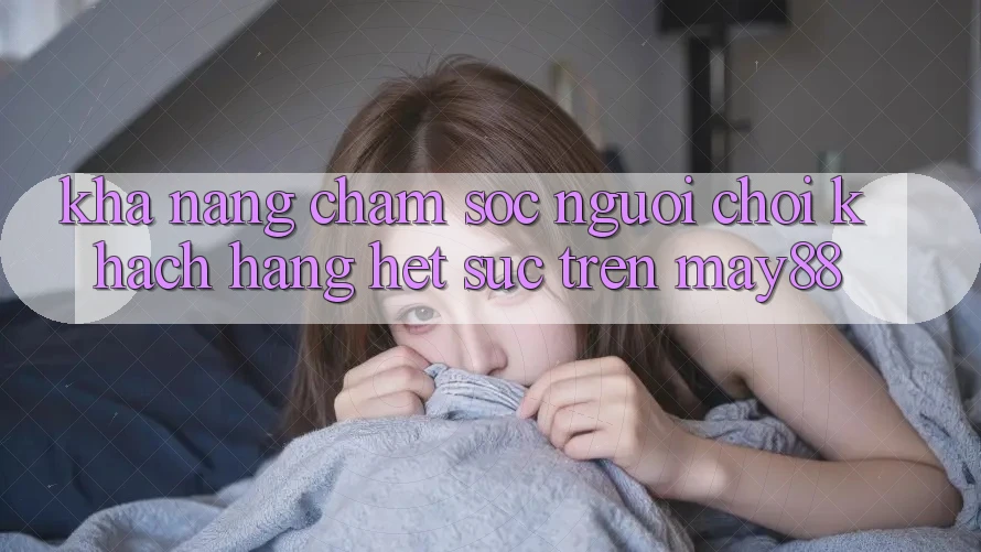 Khả năng chăm sóc người chơi khách hàng hết sức trên May88 Khả năng chăm sóc người chơi khách hàng hết sức trên May88