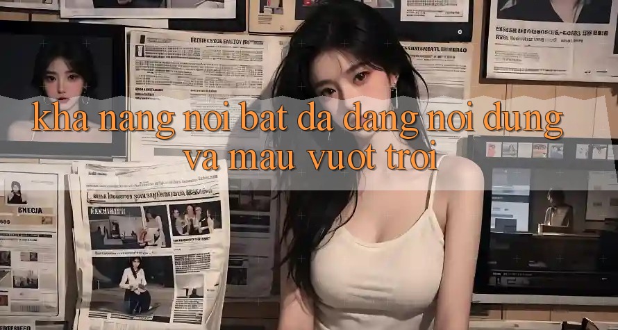Khả năng nổi bật: Đa dạng nội dung và mau vượt trội Khả năng nổi bật: Đa dạng nội dung và mau vượt trội