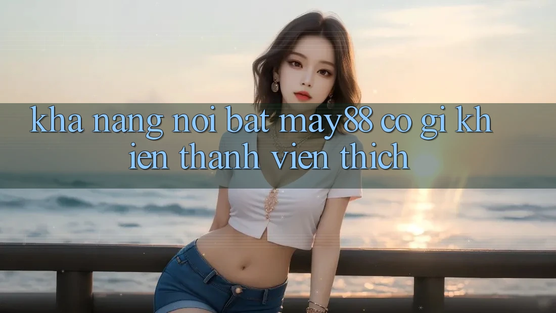 Khả năng nổi bật — may88 có gì khiến thành viên thích?