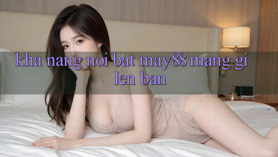 Khả năng nổi bật: may88 mang gì lên bàn? Khả năng nổi bật: may88 mang gì lên bàn?