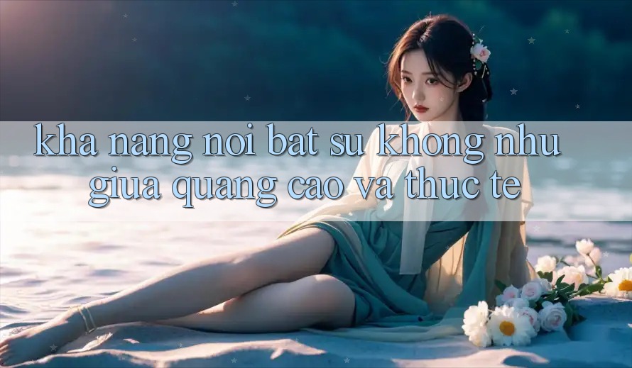 Khả năng nổi bật: Sự không như giữa quảng cáo và thực tế