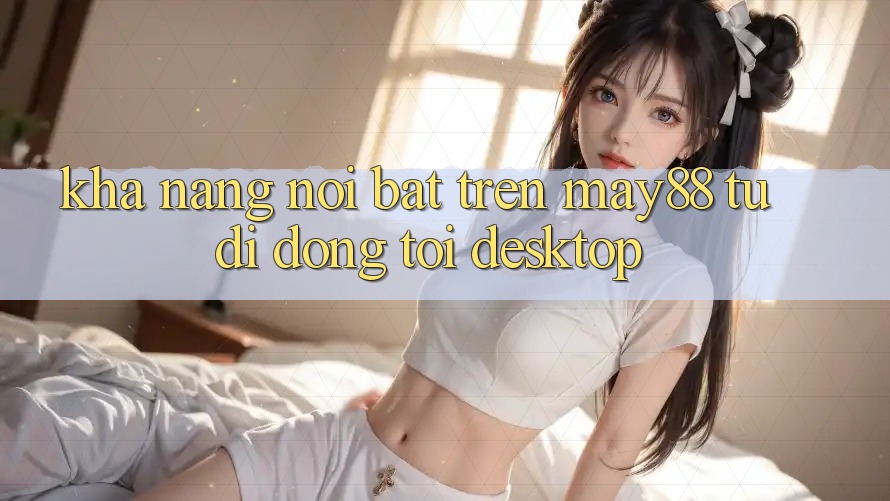 Khả năng nổi bật trên may88: từ di động tới desktop Khả năng nổi bật trên may88: từ di động tới desktop