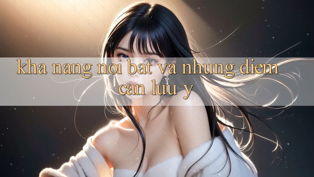 Khả năng nổi bật và những điểm cần lưu ý Khả năng nổi bật và những điểm cần lưu ý