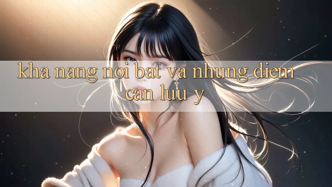 Khả năng nổi bật và những điểm cần lưu ý Khả năng nổi bật và những điểm cần lưu ý