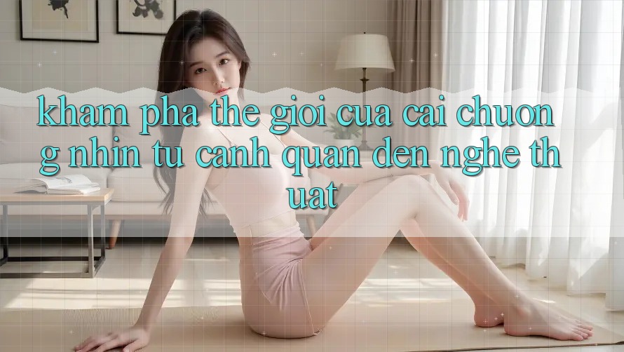 Khám Phá Thế Giới Của Cái Chuộng nhìn: Từ Cảnh Quan Đến Nghệ Thuật Khám Phá Thế Giới Của Cái Chuộng nhìn: Từ Cảnh Quan Đến Nghệ Thuật