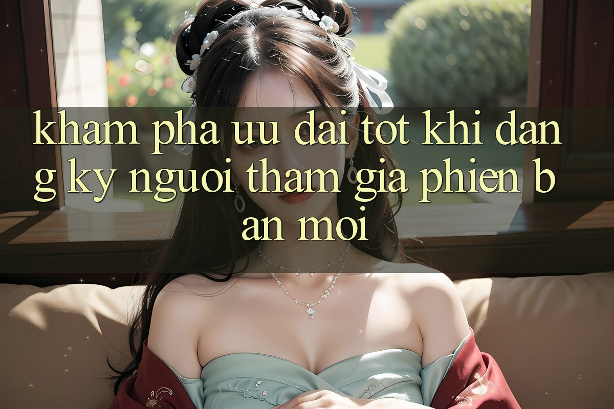 Khám Phá Ưu Đãi Tốt Khi Đăng Ký Người tham gia Phiên bản mới Khám Phá Ưu Đãi Tốt Khi Đăng Ký Người tham gia Phiên bản mới
