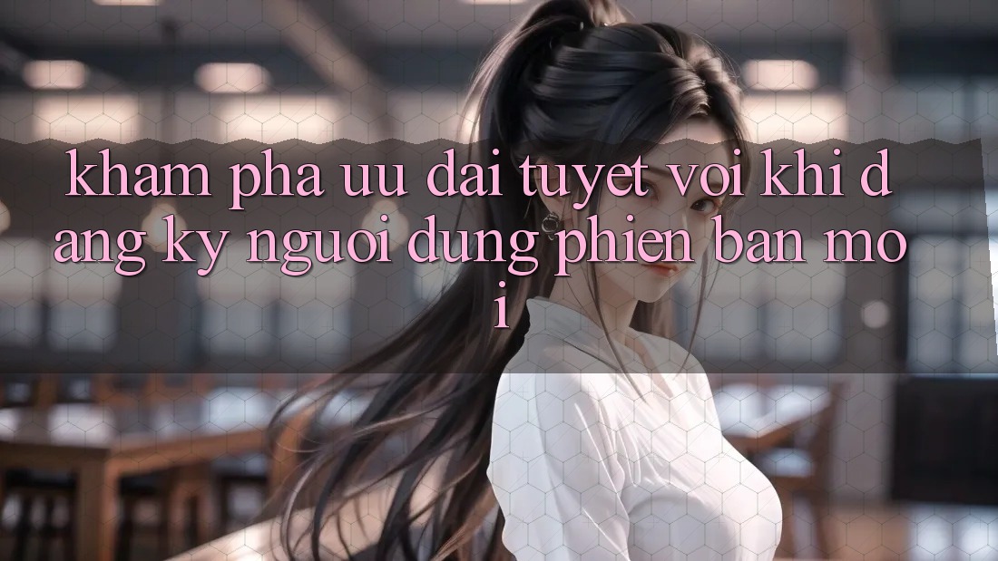 Khám Phá Ưu Đãi Tuyệt Vời Khi Đăng Ký Người dùng Phiên bản mới Khám Phá Ưu Đãi Tuyệt Vời Khi Đăng Ký Người dùng Phiên bản mới