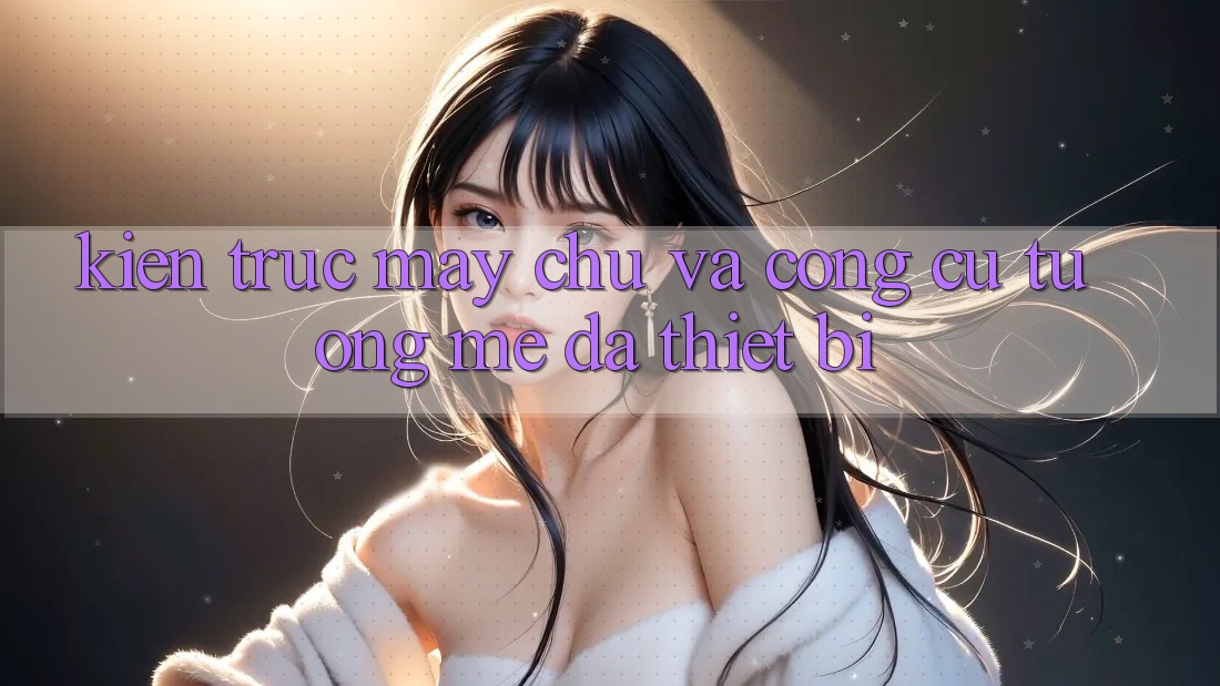 Kiến trúc máy chủ và công cụ tương mê đa thiết bị Kiến trúc máy chủ và công cụ tương mê đa thiết bị