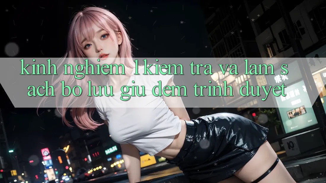 Kinh nghiệm 1: Kiểm tra và làm sạch bộ lưu giữ đệm trình duyệt Kinh nghiệm 1: Kiểm tra và làm sạch bộ lưu giữ đệm trình duyệt