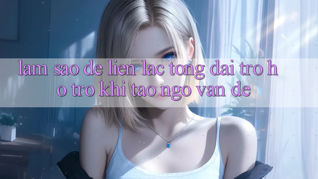 Làm sao để liên lạc tổng đài trợ hỗ trợ khi tao ngộ vấn đề? Làm sao để liên lạc tổng đài trợ hỗ trợ khi tao ngộ vấn đề?