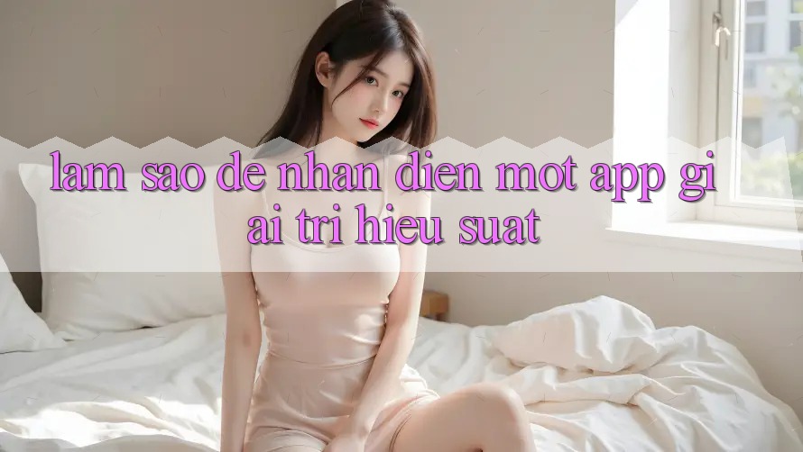Làm Sao Để Nhận Diện Một App Giải Trí Hiệu suất? Làm Sao Để Nhận Diện Một App Giải Trí Hiệu suất?