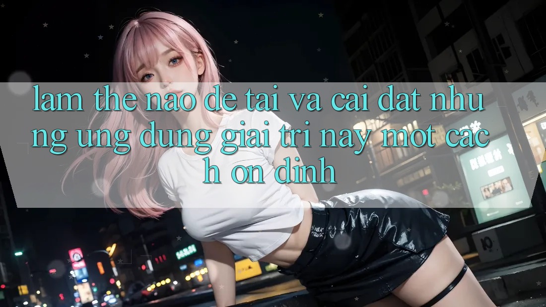 Làm thế nào để tải và cài đặt những ứng dụng giải trí này một cách ổn định? Làm thế nào để tải và cài đặt những ứng dụng giải trí này một cách ổn định?