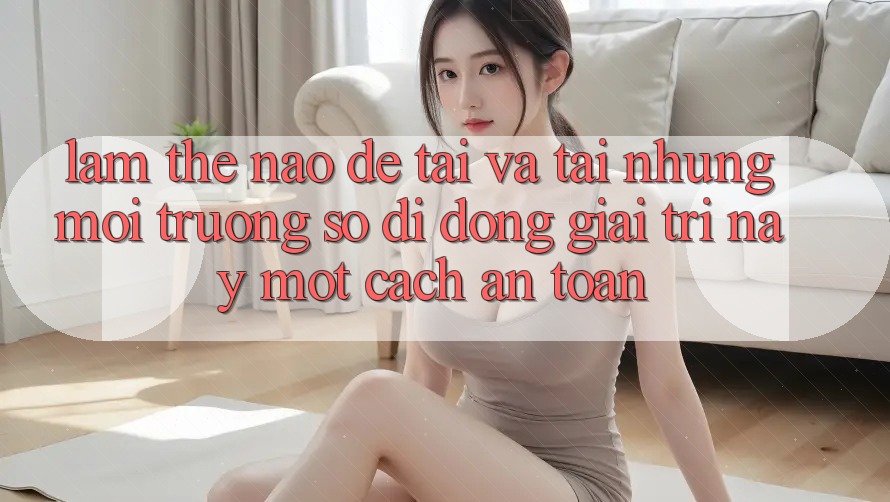 Làm thế nào để tải và tải những môi trường số di động giải trí này một cách an toàn? Làm thế nào để tải và tải những môi trường số di động giải trí này một cách an toàn?