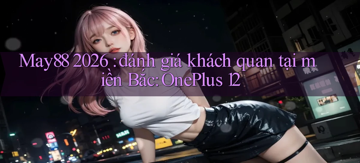 May88 2026 đánh giá khách quan tại miền Bắc OnePlus 12