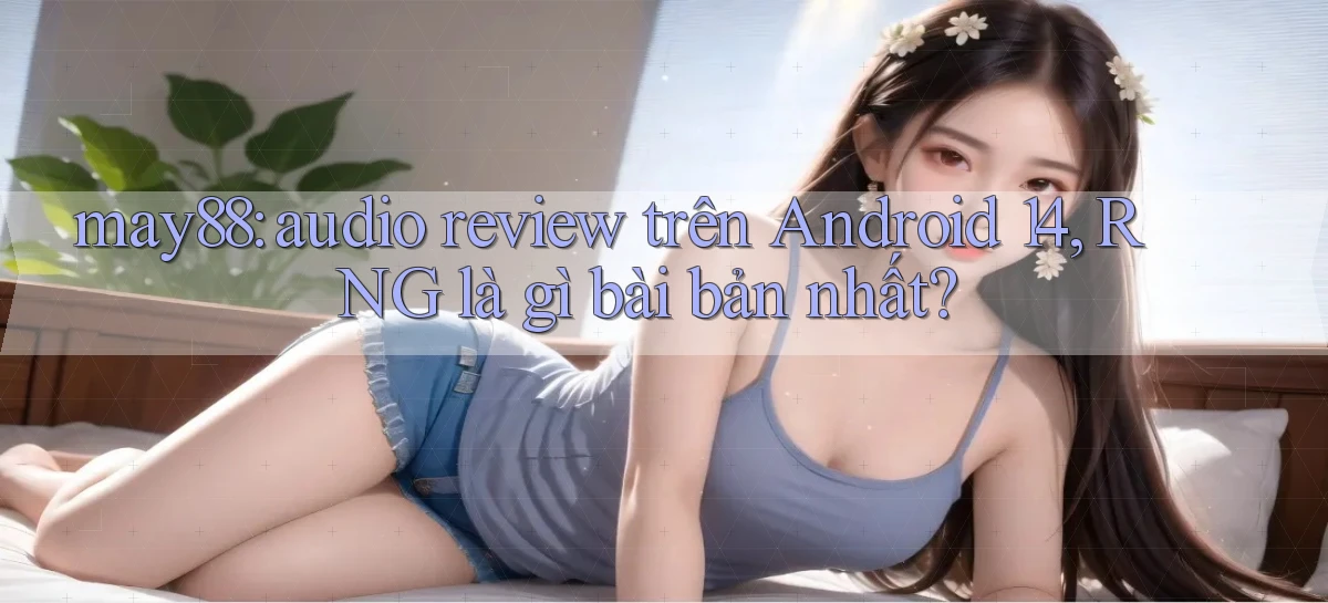may88 audio review trên Android 14, RNG là gì bài bản nhất