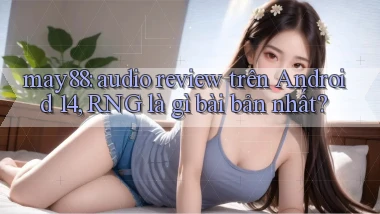 may88 audio review trên Android 14, RNG là gì bài bản nhất