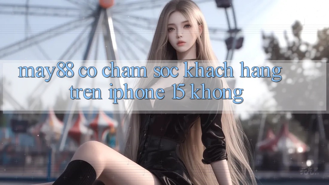 May88 có chăm sóc khách hàng trên iPhone 15 không? May88 có chăm sóc khách hàng trên iPhone 15 không?