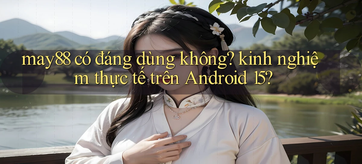may88 có đáng dùng không kinh nghiệm thực tế trên Android 15