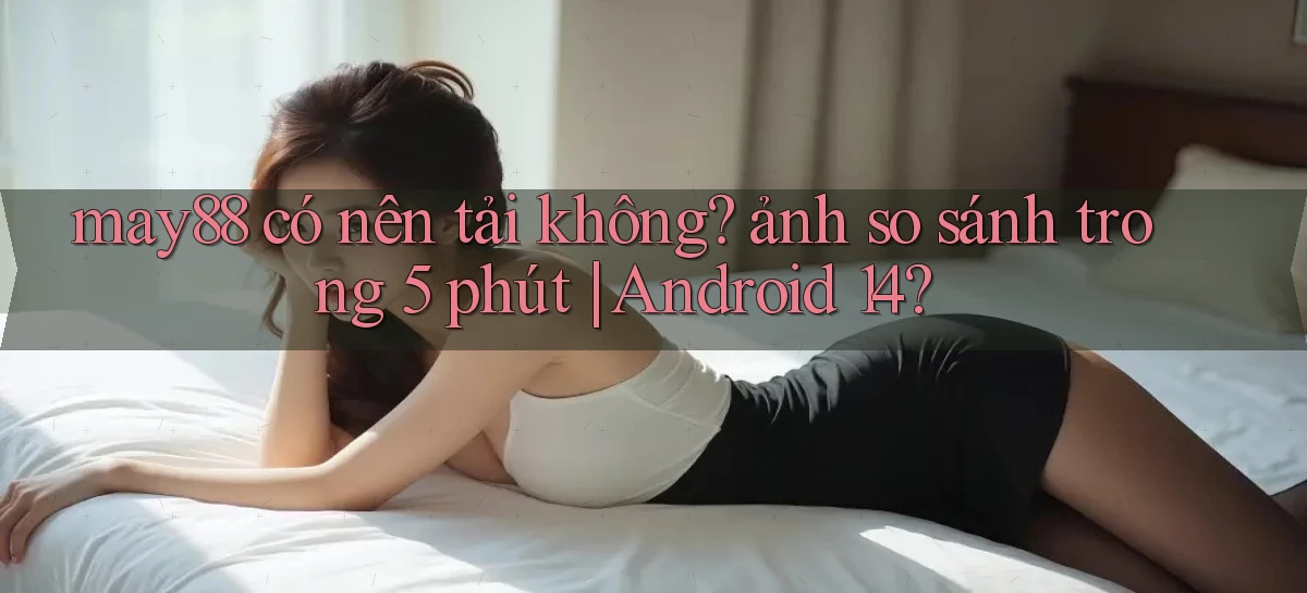 may88 có nên tải không ảnh so sánh trong 5 phút Android 14