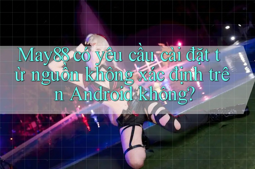 May88 có yêu cầu cài đặt từ nguồn không xác định trên Android không? May88 có yêu cầu cài đặt từ nguồn không xác định trên Android không?