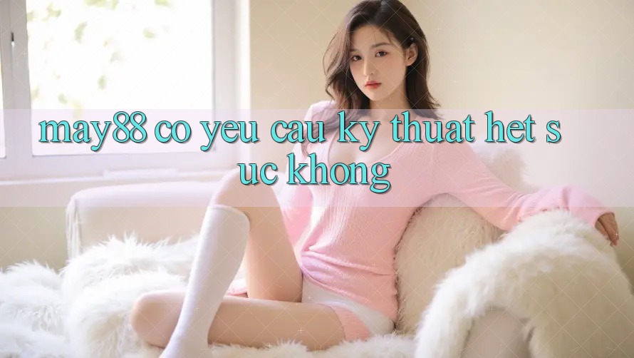 may88 có yêu cầu kỹ thuật hết sức không? may88 có yêu cầu kỹ thuật hết sức không?