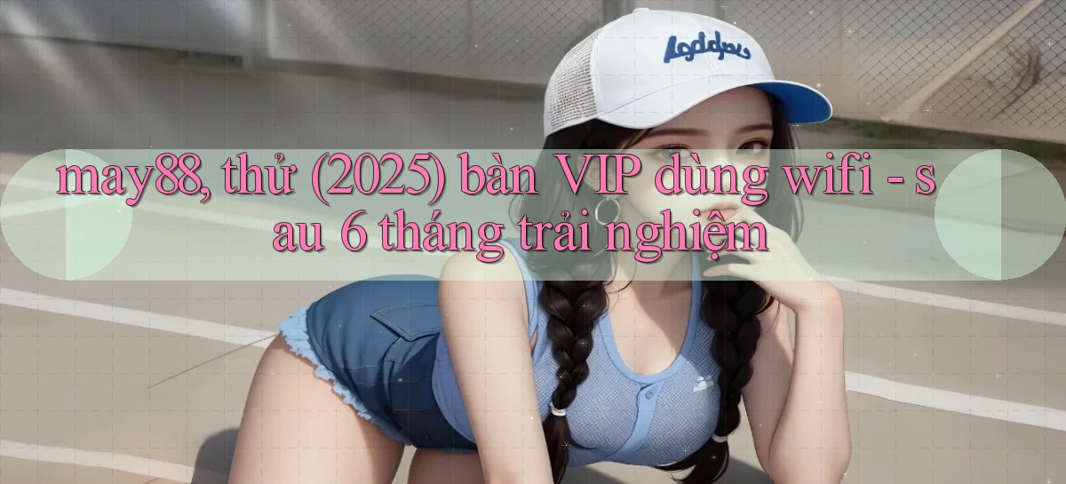 may88, thử (2025) bàn VIP dùng wifi   sau 6 tháng trải nghiệm
