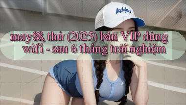 may88, thử (2025) bàn VIP dùng wifi   sau 6 tháng trải nghiệm