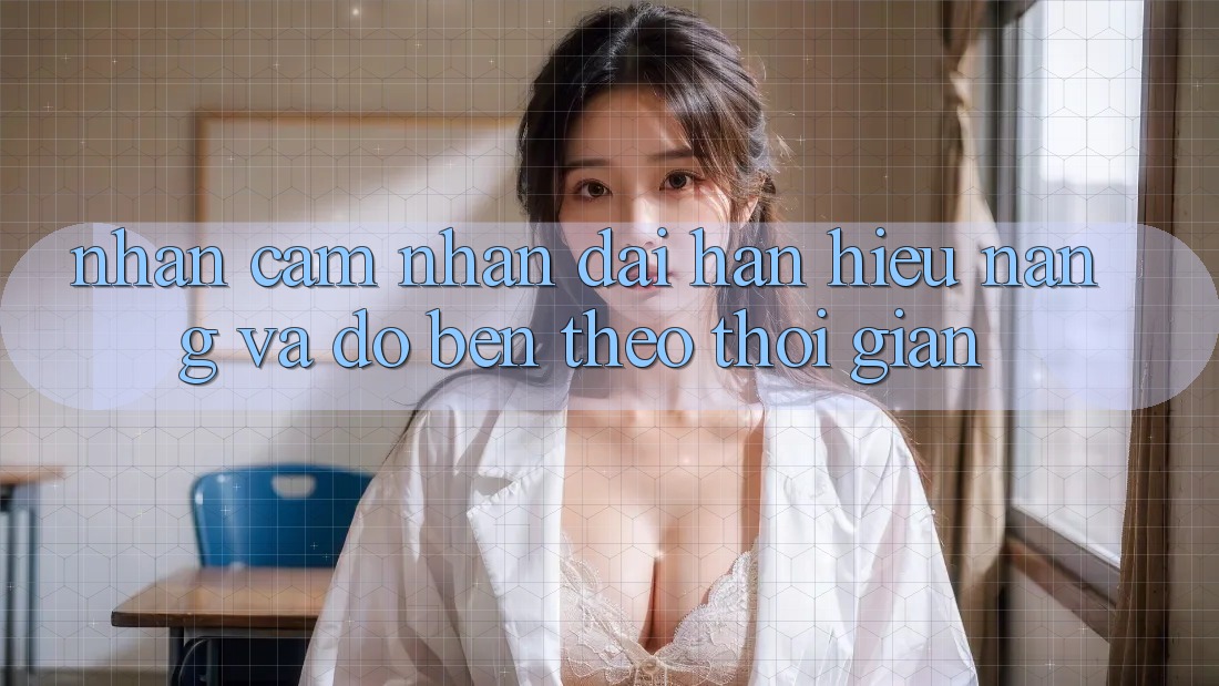 Nhận cảm nhận dài hạn: Hiệu năng và độ bền theo thời gian Nhận cảm nhận dài hạn: Hiệu năng và độ bền theo thời gian
