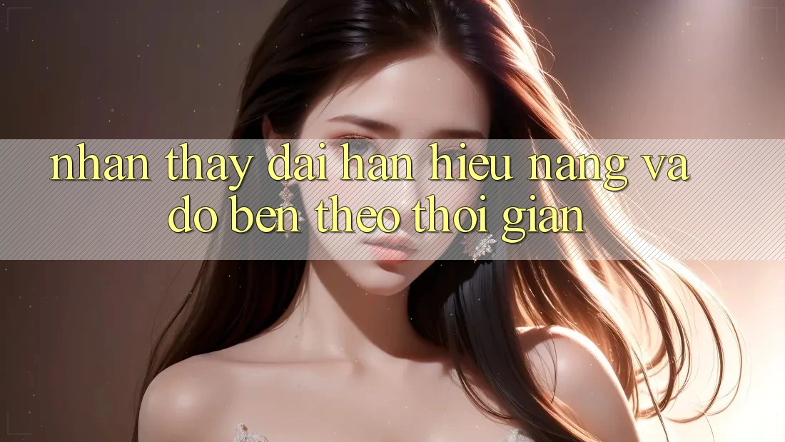 Nhận thấy dài hạn: Hiệu năng và độ bền theo thời gian