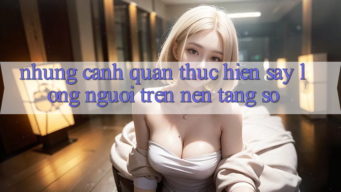 Những Cảnh Quan Thực hiện Say Lòng Người Trên Nền Tảng Số Những Cảnh Quan Thực hiện Say Lòng Người Trên Nền Tảng Số