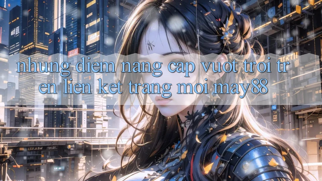 Những Điểm Nâng Cấp Vượt Trội Trên Liên kết Trang Mới May88 Những Điểm Nâng Cấp Vượt Trội Trên Liên kết Trang Mới May88