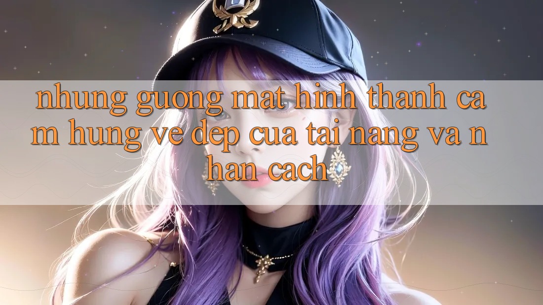 Những Gương Mặt Hình thành Cảm Hứng: Vẻ Đẹp Của Tài Năng Và Nhân Cách Những Gương Mặt Hình thành Cảm Hứng: Vẻ Đẹp Của Tài Năng Và Nhân Cách