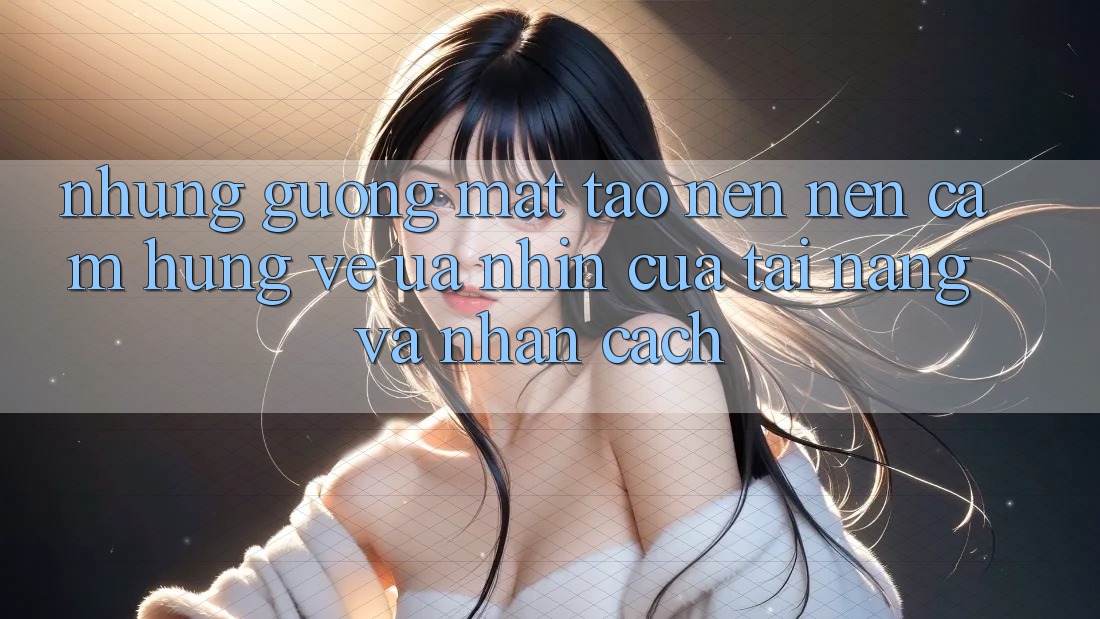 Những Gương Mặt Tạo nên Nên Cảm Hứng: Vẻ Ưa nhìn Của Tài Năng Và Nhân Cách Những Gương Mặt Tạo nên Nên Cảm Hứng: Vẻ Ưa nhìn Của Tài Năng Và Nhân Cách