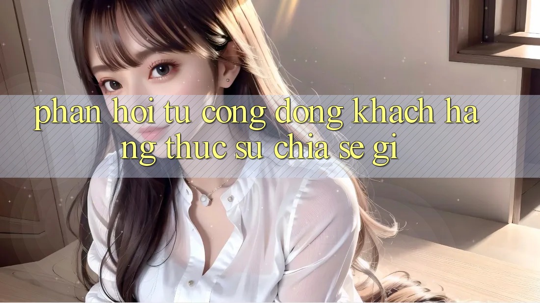 Phản hồi từ cộng đồng: khách hàng thực sự chia sẻ gì?