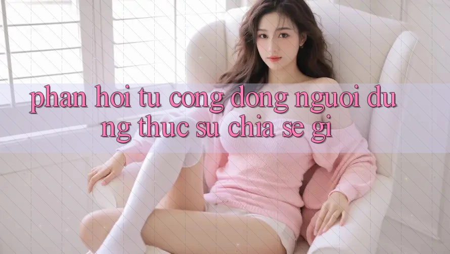 Phản hồi từ cộng đồng – người dùng thực sự chia sẻ gì? Phản hồi từ cộng đồng – người dùng thực sự chia sẻ gì?