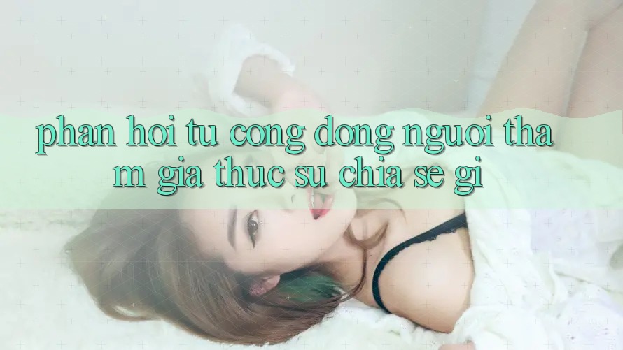 Phản hồi từ cộng đồng: người tham gia thực sự chia sẻ gì?