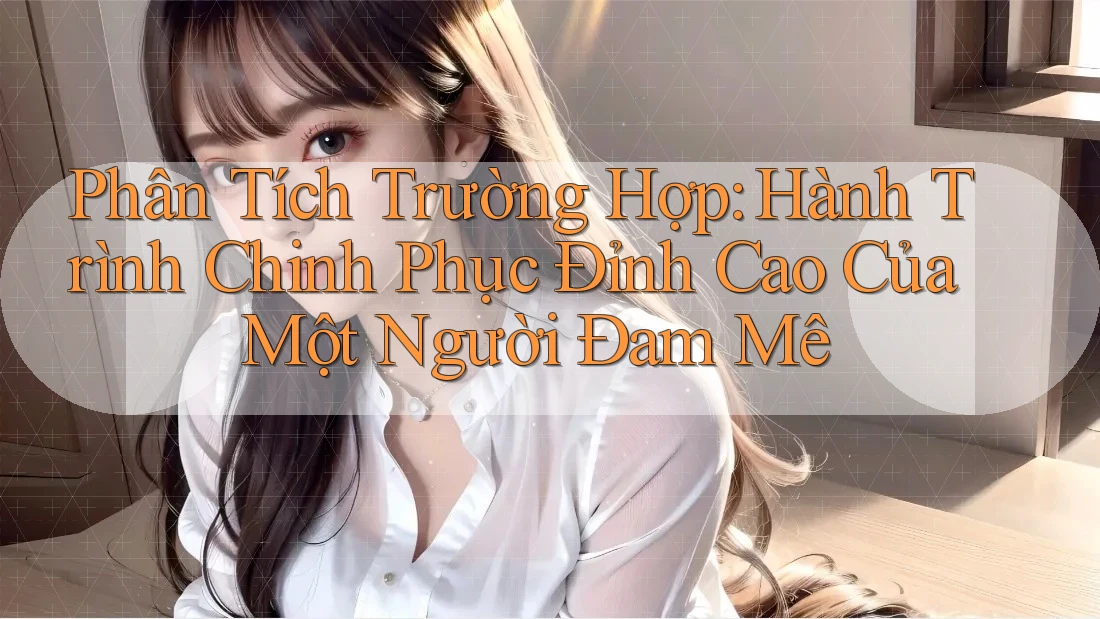 Phân Tích Trường Hợp: Hành Trình Chinh Phục Đỉnh Cao Của Một Người Đam Mê