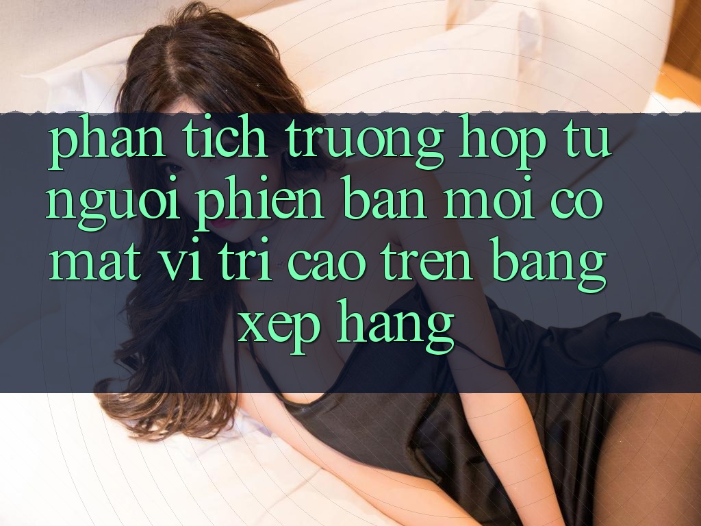 Phân Tích Trường Hợp: Từ Người Phiên bản mới Có mặt Vị Trí Cao Trên Bảng Xếp Hạng Phân Tích Trường Hợp: Từ Người Phiên bản mới Có mặt Vị Trí Cao Trên Bảng Xếp Hạng