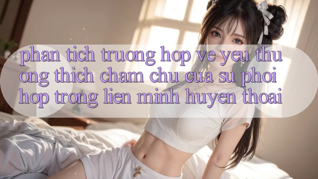 Phân Tích Trường Hợp: Vẻ Yêu thương thích chăm chú Của Sự Phối Hợp Trong Liên Minh Huyền Thoại Phân Tích Trường Hợp: Vẻ Yêu thương thích chăm chú Của Sự Phối Hợp Trong Liên Minh Huyền Thoại