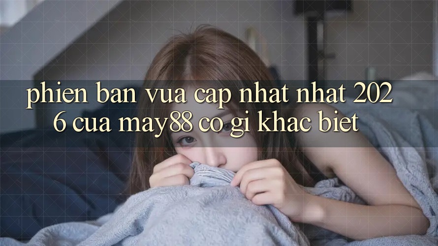 Phiên bản vừa cập nhật nhất 2026 của may88 có gì khác biệt?