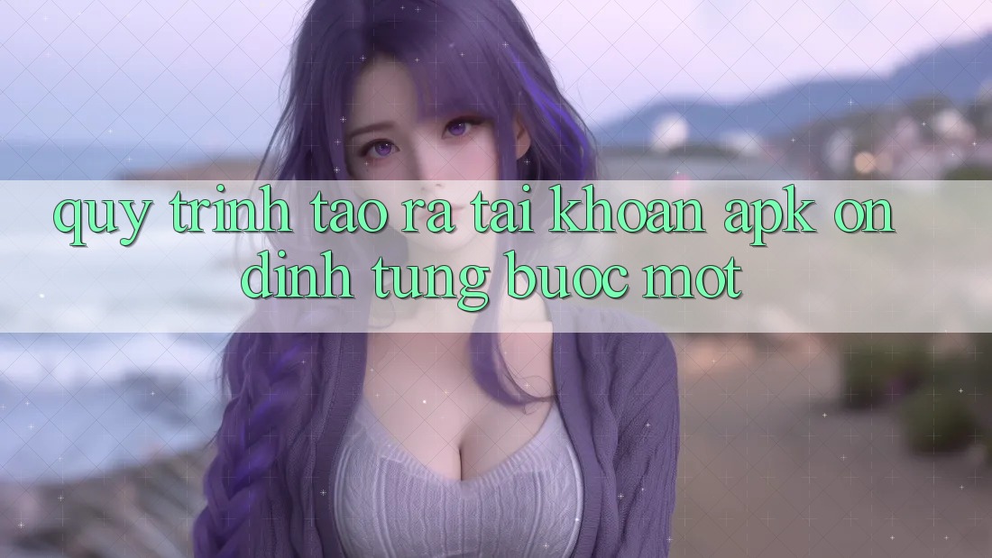 Quy Trình Tạo ra Tài Khoản APK Ổn định, Từng Bước Một Quy Trình Tạo ra Tài Khoản APK Ổn định, Từng Bước Một